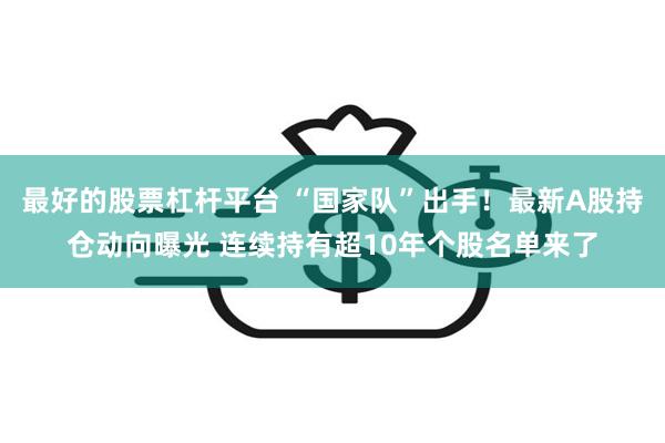 最好的股票杠杆平台 “国家队”出手！最新A股持仓动向曝光 连续持有超10年个股名单来了