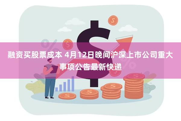 融资买股票成本 4月12日晚间沪深上市公司重大事项公告最新快递