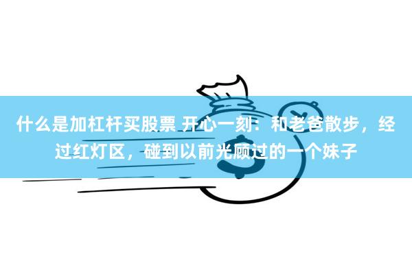 什么是加杠杆买股票 开心一刻：和老爸散步，经过红灯区，碰到以前光顾过的一个妹子