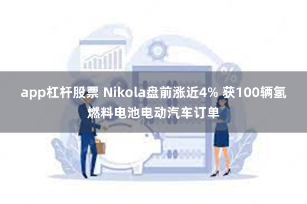 app杠杆股票 Nikola盘前涨近4% 获100辆氢燃料电池电动汽车订单