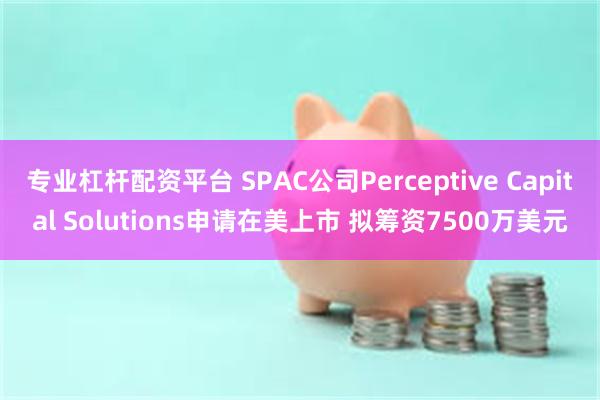 专业杠杆配资平台 SPAC公司Perceptive Capital Solutions申请在美上市 拟筹资7500万美元