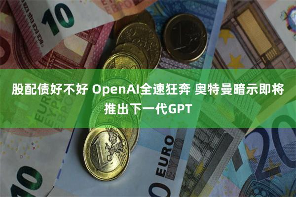 股配债好不好 OpenAI全速狂奔 奥特曼暗示即将推出下一代GPT