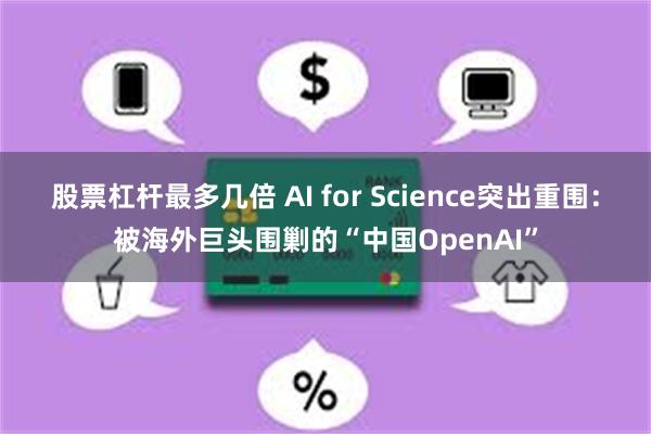 股票杠杆最多几倍 AI for Science突出重围：被海外巨头围剿的“中国OpenAI”