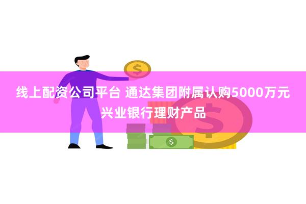 线上配资公司平台 通达集团附属认购5000万元兴业银行理财产品