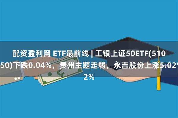 配资盈利网 ETF最前线 | 工银上证50ETF(510850)下跌0.04%，贵州主题走弱，永吉股份上涨5.02%