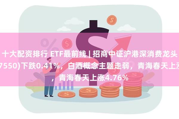 十大配资排行 ETF最前线 | 招商中证沪港深消费龙头ETF(517550)下跌0.41%，白酒概念主题走弱，青海春天上涨4.76%