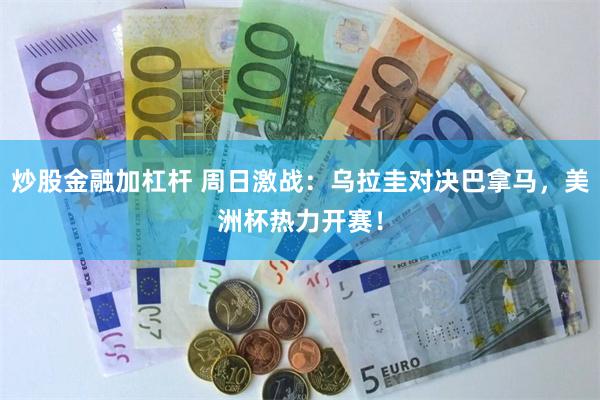 炒股金融加杠杆 周日激战：乌拉圭对决巴拿马，美洲杯热力开赛！