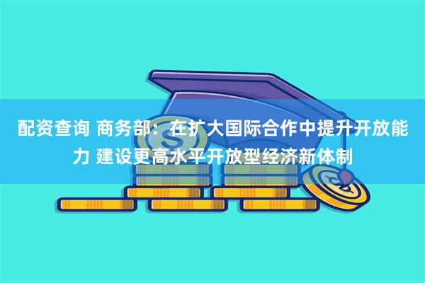 配资查询 商务部：在扩大国际合作中提升开放能力 建设更高水平开放型经济新体制