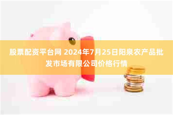 股票配资平台网 2024年7月25日阳泉农产品批发市场有限公司价格行情