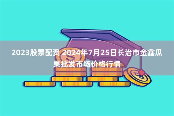 2023股票配资 2024年7月25日长治市金鑫瓜果批发市场价格行情