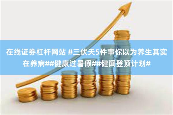 在线证劵杠杆网站 #三伏天5件事你以为养生其实在养病##健康过暑假##健闻登顶计划#