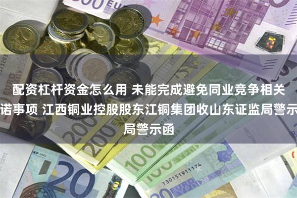 配资杠杆资金怎么用 未能完成避免同业竞争相关承诺事项 江西铜业控股股东江铜集团收山东证监局警示函