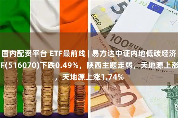 国内配资平台 ETF最前线 | 易方达中证内地低碳经济主题ETF(516070)下跌0.49%，陕西主题走弱，天地源上涨1.74%