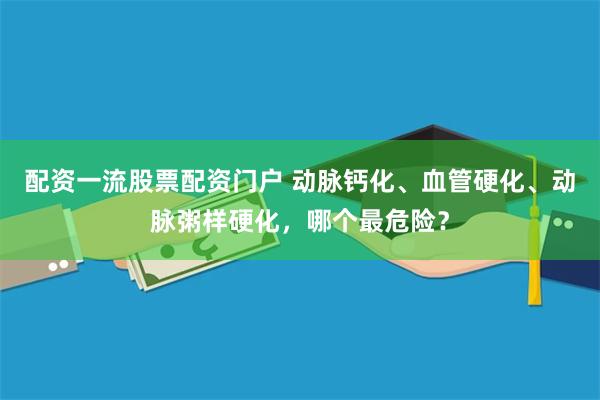 配资一流股票配资门户 动脉钙化、血管硬化、动脉粥样硬化，哪个最危险？