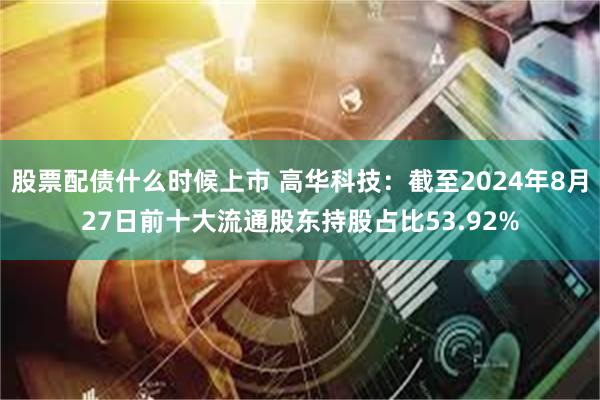 股票配债什么时候上市 高华科技：截至2024年8月27日前十大流通股东持股占比53.92%