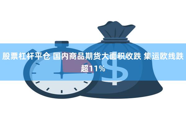 股票杠杆平仓 国内商品期货大面积收跌 集运欧线跌超11%