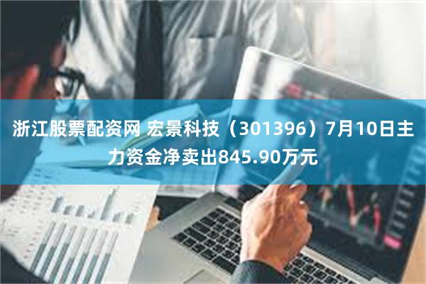 浙江股票配资网 宏景科技（301396）7月10日主力资金净卖出845.90万元