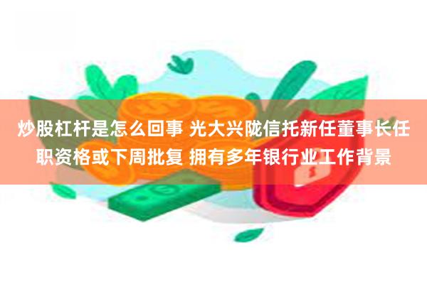 炒股杠杆是怎么回事 光大兴陇信托新任董事长任职资格或下周批复 拥有多年银行业工作背景