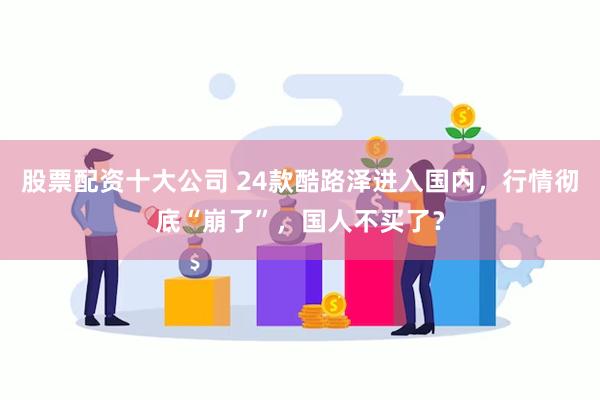 股票配资十大公司 24款酷路泽进入国内，行情彻底“崩了”，国人不买了？