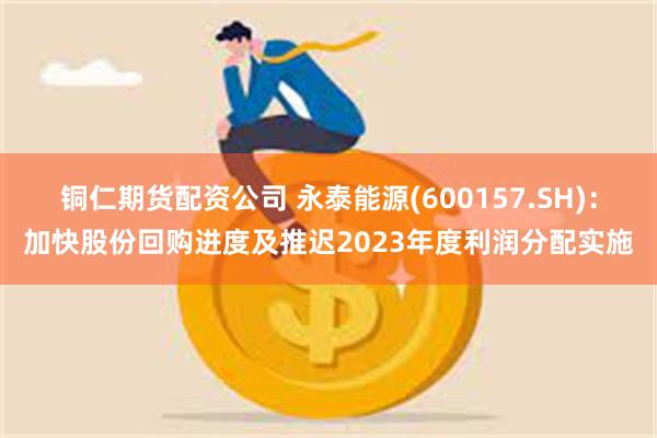 铜仁期货配资公司 永泰能源(600157.SH)：加快股份回购进度及推迟2023年度利润分配实施