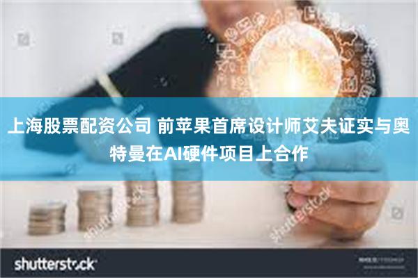 上海股票配资公司 前苹果首席设计师艾夫证实与奥特曼在AI硬件项目上合作