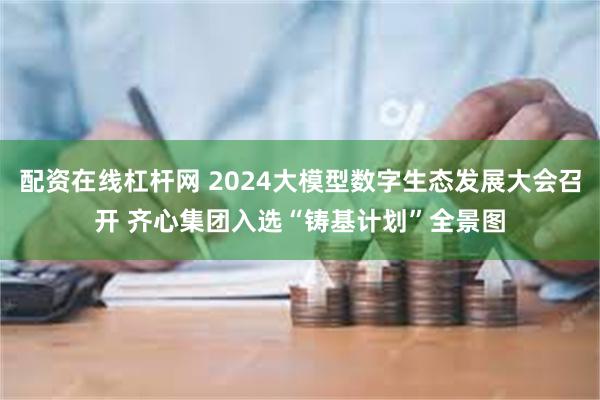 配资在线杠杆网 2024大模型数字生态发展大会召开 齐心集团入选“铸基计划”全景图