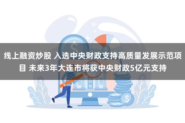 线上融资炒股 入选中央财政支持高质量发展示范项目 未来3年大连市将获中央财政5亿元支持