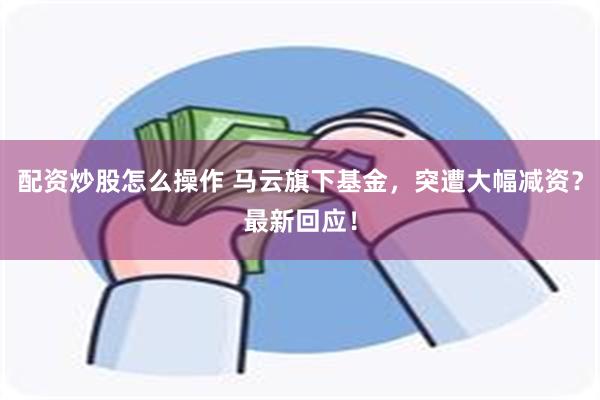 配资炒股怎么操作 马云旗下基金，突遭大幅减资？最新回应！