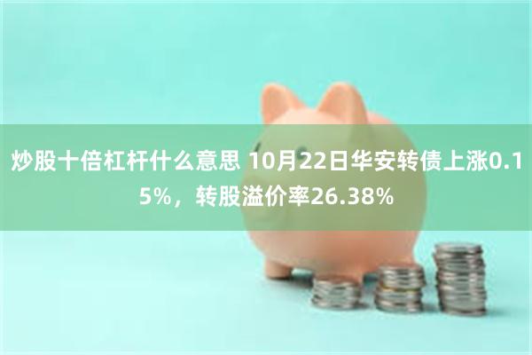 炒股十倍杠杆什么意思 10月22日华安转债上涨0.15%，转股溢价率26.38%