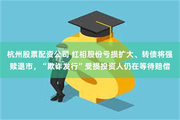 杭州股票配资公司 红相股份亏损扩大、转债将强赎退市，“欺诈发行”受损投资人仍在等待赔偿