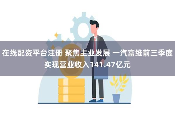 在线配资平台注册 聚焦主业发展 一汽富维前三季度实现营业收入141.47亿元