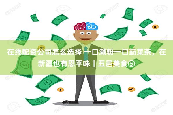 在线配资公司怎么选择 一口濑粉一口簕菜茶，在新疆也有恩平味｜五邑美食⑤