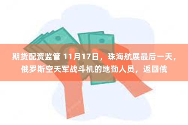 期货配资监管 11月17日，珠海航展最后一天，俄罗斯空天军战斗机的地勤人员，返回俄