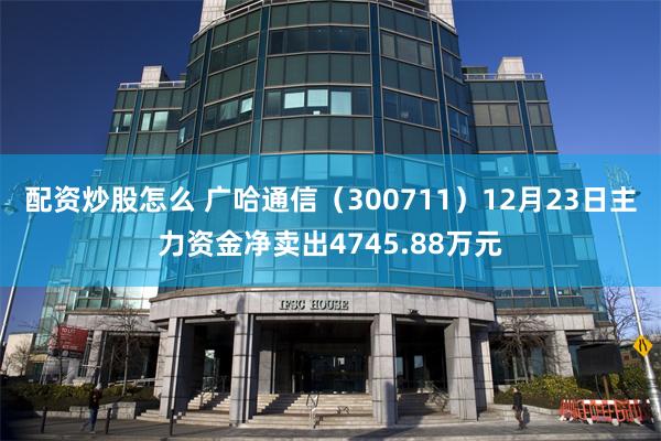 配资炒股怎么 广哈通信（300711）12月23日主力资金净卖出4745.88万元