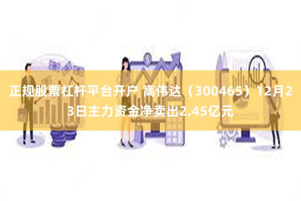 正规股票杠杆平台开户 高伟达（300465）12月23日主力资金净卖出2.45亿元