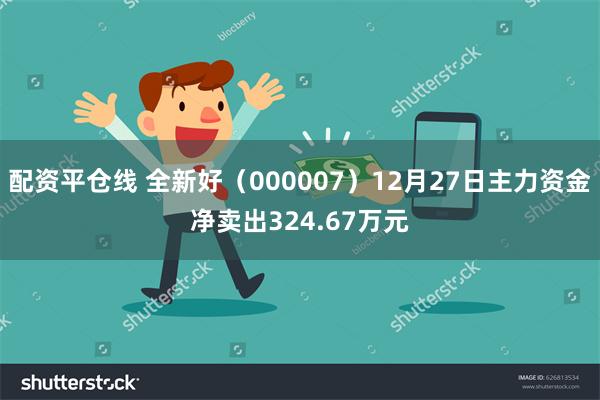 配资平仓线 全新好（000007）12月27日主力资金净卖出324.67万元