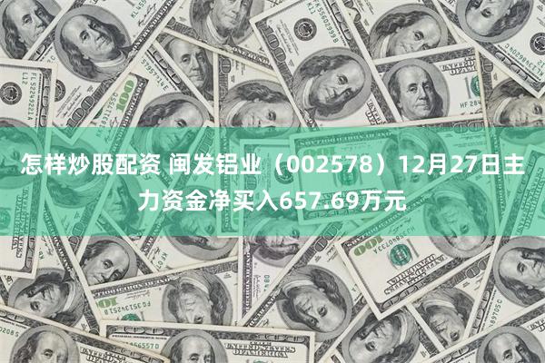 怎样炒股配资 闽发铝业（002578）12月27日主力资金净买入657.69万元