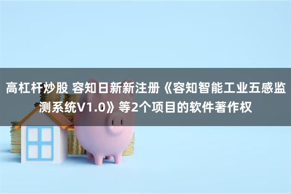 高杠杆炒股 容知日新新注册《容知智能工业五感监测系统V1.0》等2个项目的软件著作权