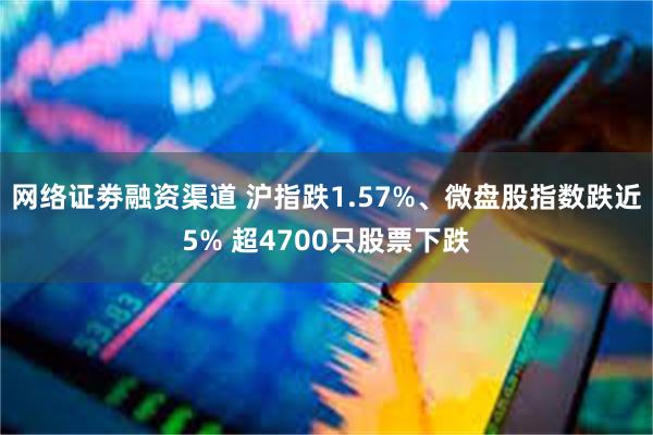 网络证劵融资渠道 沪指跌1.57%、微盘股指数跌近5% 超4700只股票下跌