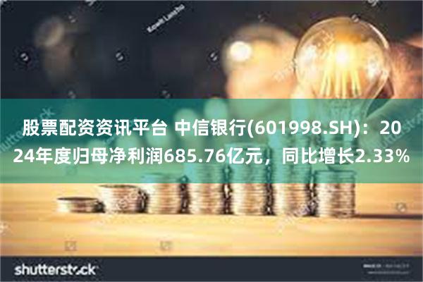 股票配资资讯平台 中信银行(601998.SH)：2024年度归母净利润685.76亿元，同比增长2.33%