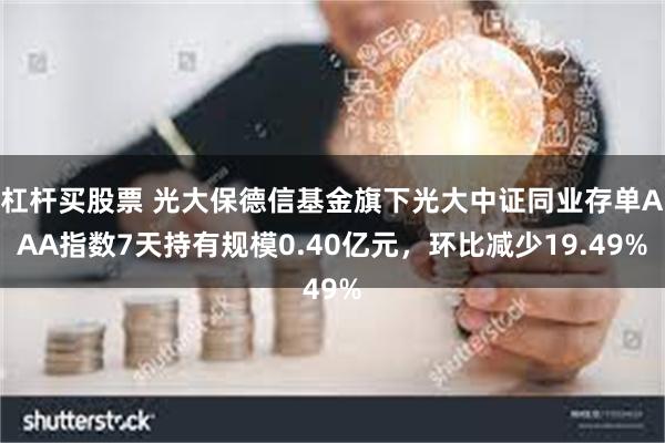 杠杆买股票 光大保德信基金旗下光大中证同业存单AAA指数7天持有规模0.40亿元，环比减少19.49%