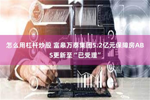 怎么用杠杆炒股 富皋万泰集团5.2亿元保障房ABS更新至“已受理”