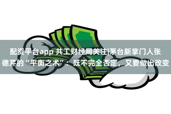 配资平台app 共工财经局关注|茅台新掌门人张德芹的“平衡之术”：既不完全否定，又要做出改变