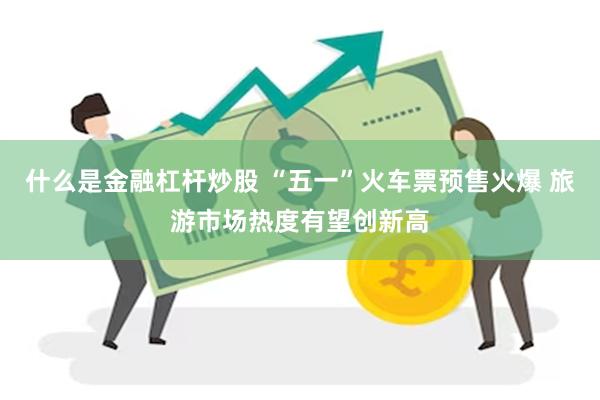 什么是金融杠杆炒股 “五一”火车票预售火爆 旅游市场热度有望创新高